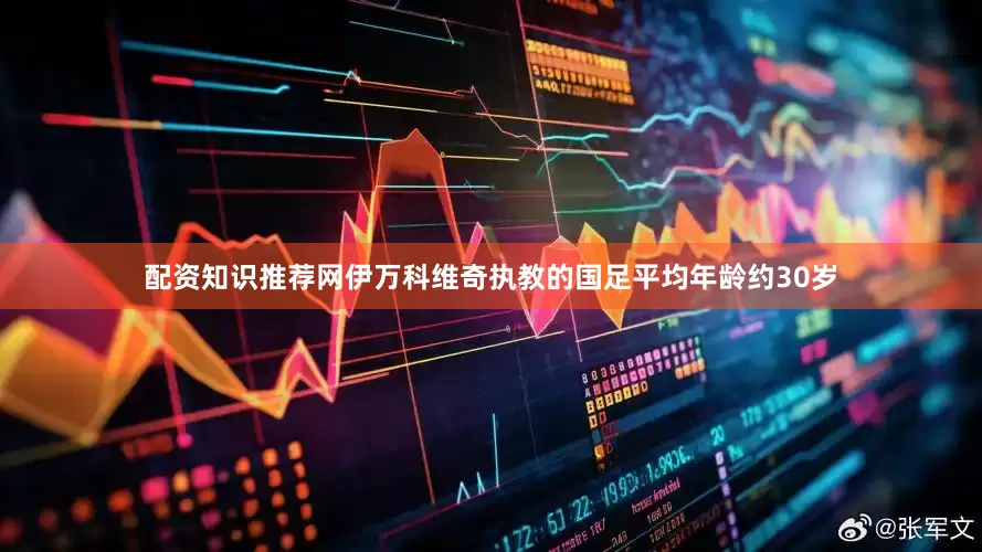 配资知识推荐网伊万科维奇执教的国足平均年龄约30岁