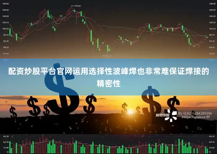 配资炒股平台官网运用选择性波峰焊也非常难保证焊接的精密性