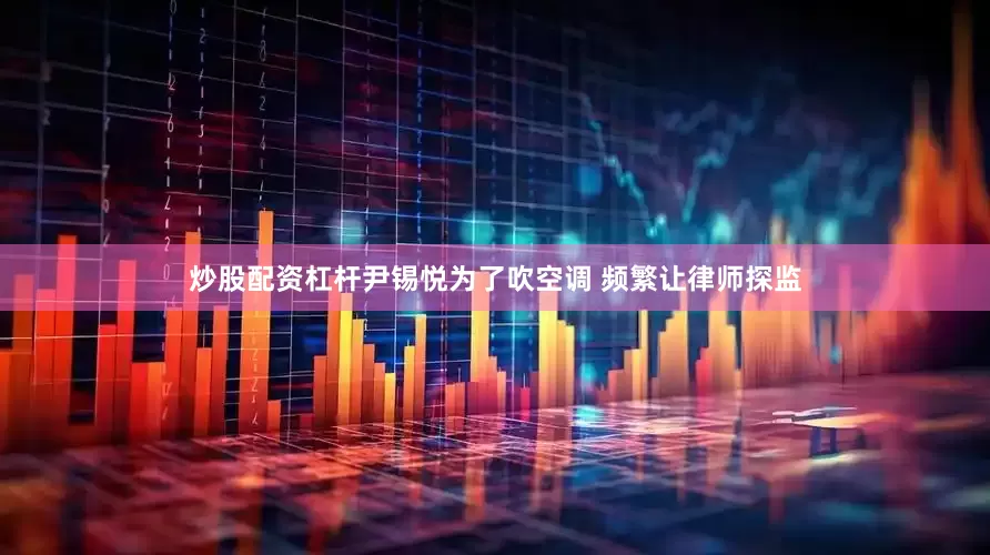 炒股配资杠杆尹锡悦为了吹空调 频繁让律师探监