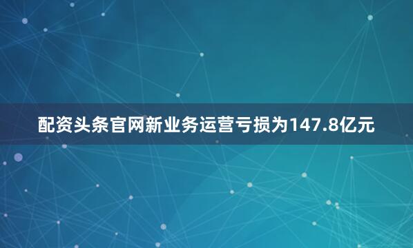 配资头条官网新业务运营亏损为147.8亿元