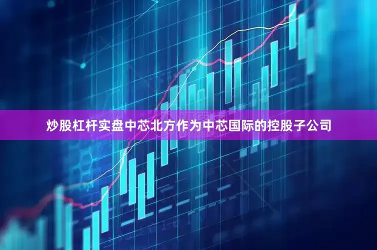 炒股杠杆实盘中芯北方作为中芯国际的控股子公司